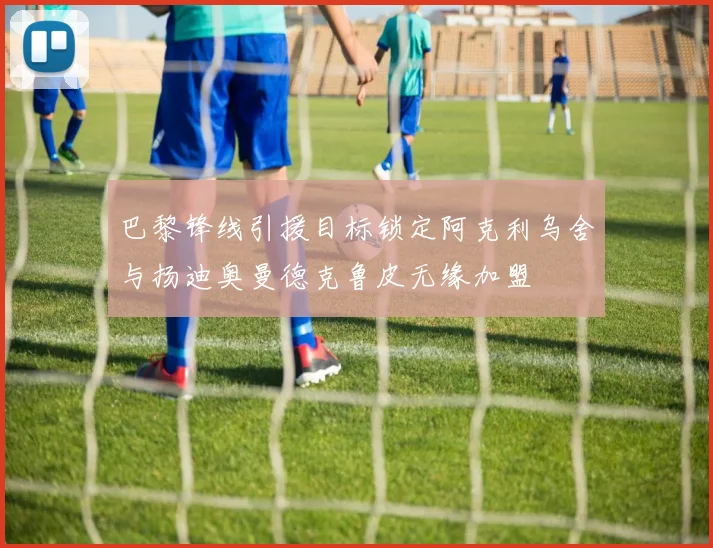 巴黎锋线引援目标锁定阿克利乌舍与扬迪奥曼德克鲁皮无缘加盟