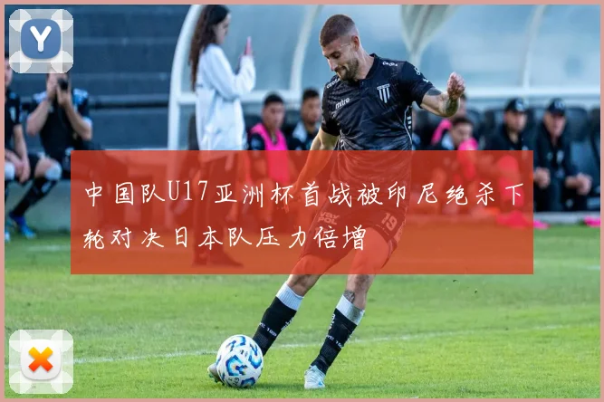 中国队U17亚洲杯首战被印尼绝杀下轮对决日本队压力倍增
