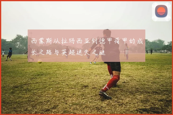 西蒙斯从拉玛西亚到德甲荷甲的成长之路与英超迷失之谜