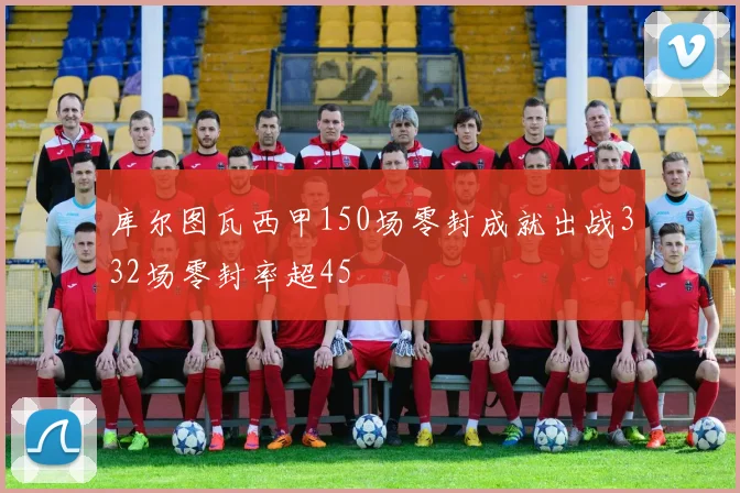 库尔图瓦西甲150场零封成就出战332场零封率超45