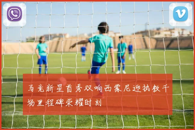 马竞新星首秀双响西蒙尼迎执教千场里程碑荣耀时刻