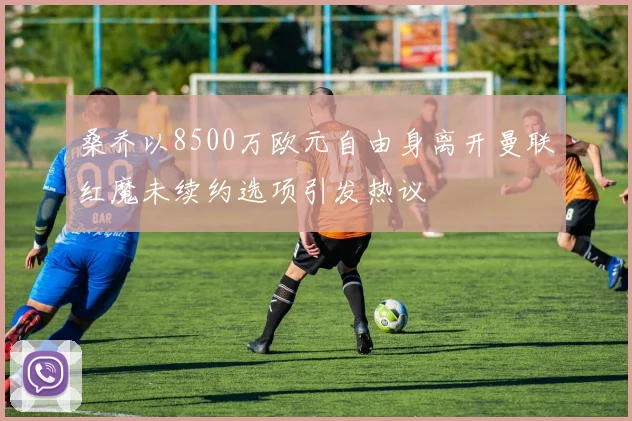 桑乔以8500万欧元自由身离开曼联红魔未续约选项引发热议