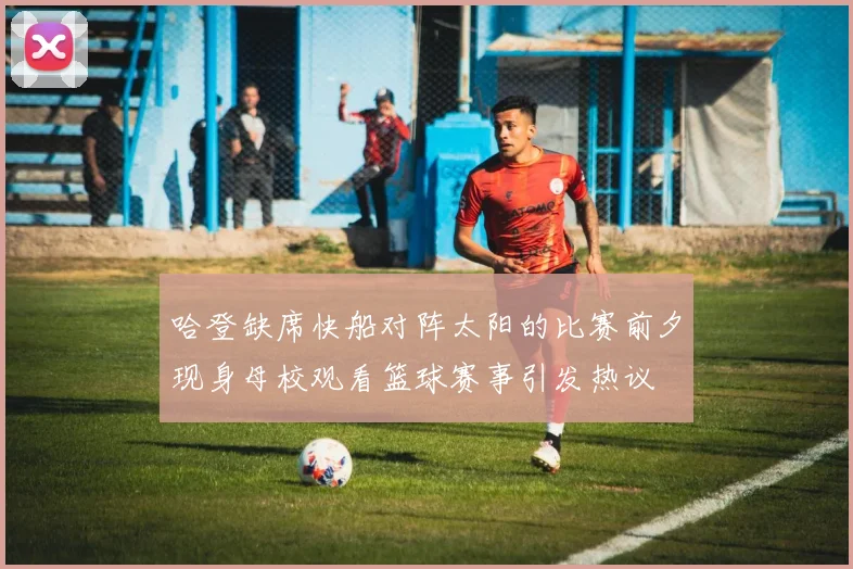 哈登缺席快船对阵太阳的比赛前夕现身母校观看篮球赛事引发热议