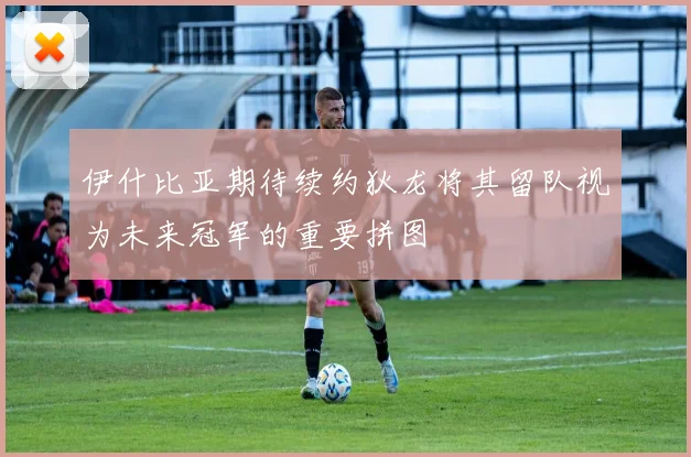 伊什比亚期待续约狄龙将其留队视为未来冠军的重要拼图
