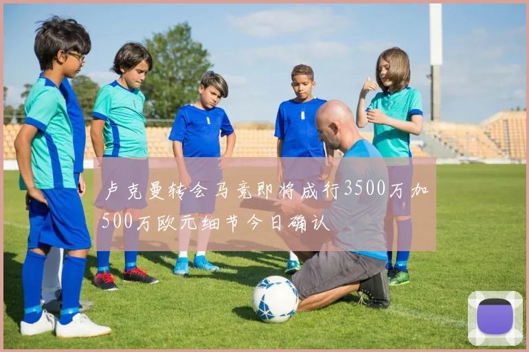 卢克曼转会马竞即将成行3500万加500万欧元细节今日确认