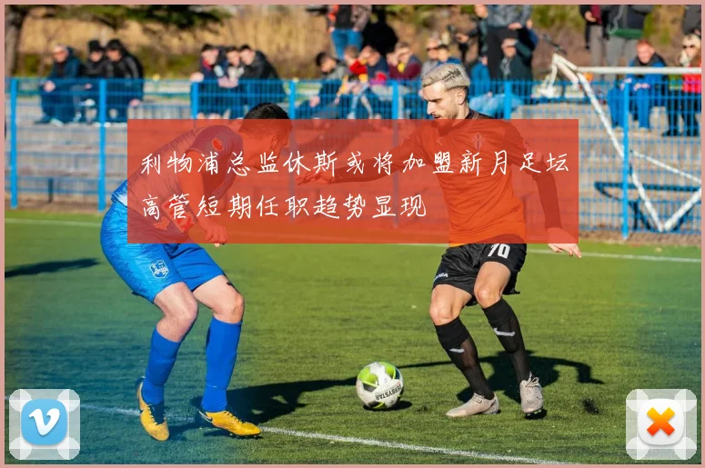利物浦总监休斯或将加盟新月足坛高管短期任职趋势显现