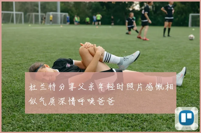 杜兰特分享父亲年轻时照片感慨相似气质深情呼唤爸爸