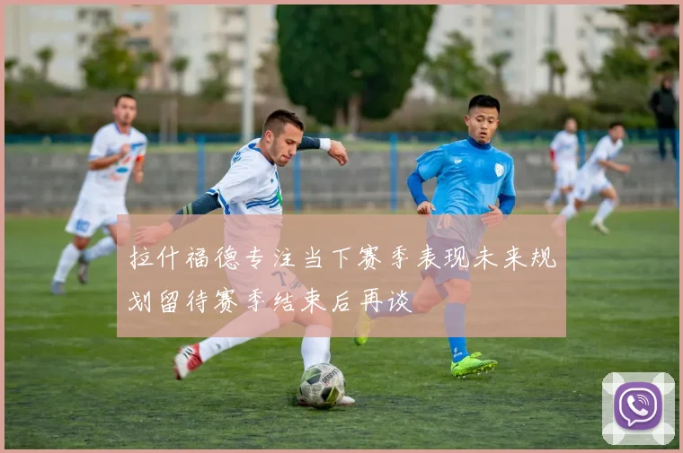 拉什福德专注当下赛季表现未来规划留待赛季结束后再谈